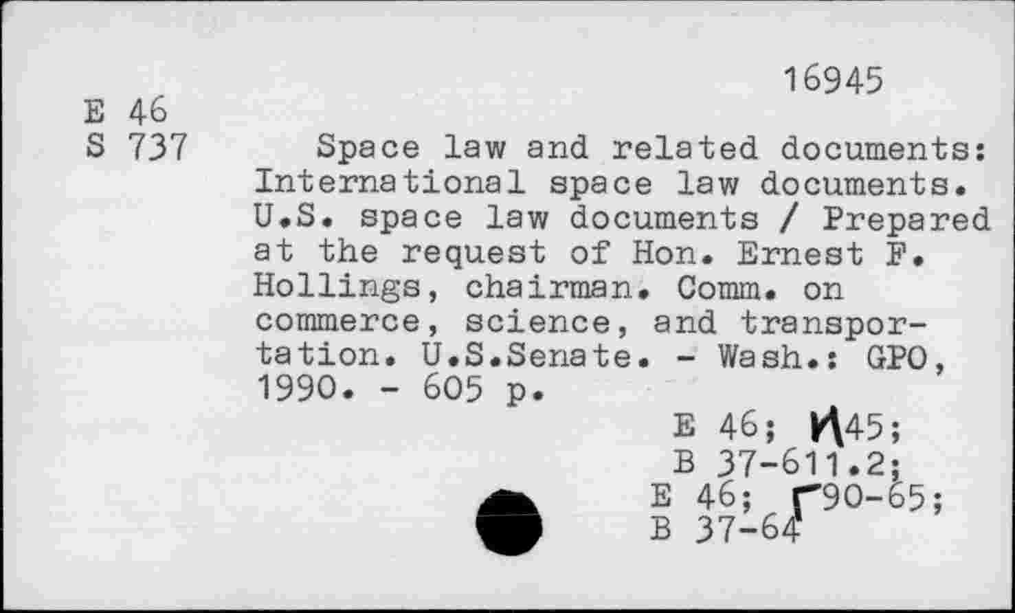 ﻿E 46
S 737
16945
Space law and related documents; International space law documents. U.S. space law documents / Prepared at the request of Hon. Ernest P. Rollings, chairman. Comm, on
commerce, science, and transpor-
tation.
1990. -
U.S.Senate 6Ô5 p.
. - Wash.: GPO,
E 46; K\45;
B 37-611.2;
E 46; r9O-65;
B 37-64